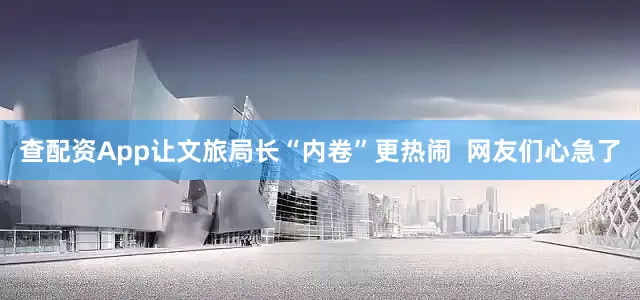 查配资App让文旅局长“内卷”更热闹  网友们心急了