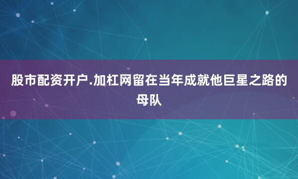 股市配资开户.加杠网留在当年成就他巨星之路的母队