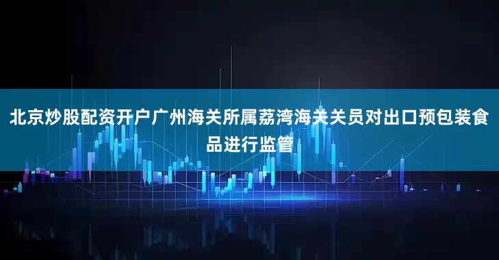 北京炒股配资开户广州海关所属荔湾海关关员对出口预包装食品进行监管
