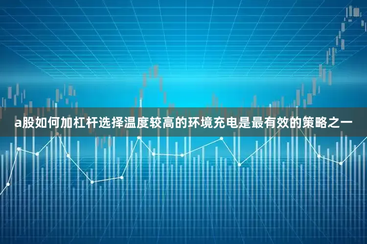 a股如何加杠杆选择温度较高的环境充电是最有效的策略之一