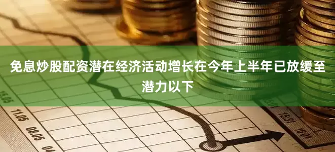 免息炒股配资潜在经济活动增长在今年上半年已放缓至潜力以下
