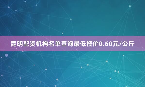 昆明配资机构名单查询最低报价0.60元/公斤
