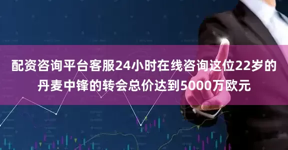 配资咨询平台客服24小时在线咨询这位22岁的丹麦中锋的转会总价达到5000万欧元