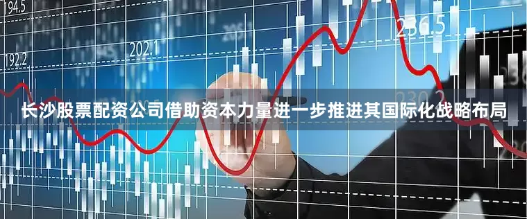 长沙股票配资公司借助资本力量进一步推进其国际化战略布局